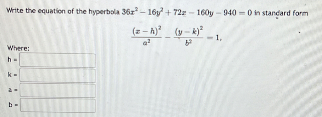 Write the equation of the hyperbola 36x^2-16y^2+72x-160y-940=0 in standard form
frac (x-h)^2a^2-frac (y-k)^2b^2=1, 
Where:
h=□
k=□
a=□
b=□