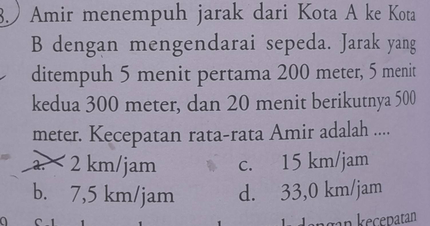 3.) Amir menempuh jarak dari Kota A ke Kota
B dengan mengendarai sepeda. Jarak yang
ditempuh 5 menit pertama 200 meter, 5 menit
kedua 300 meter, dan 20 menit berikutnya 500
meter. Kecepatan rata-rata Amir adalah ....
a. 2 km/jam
c. 15 km/jam
b. 7,5 km/jam
d. 33,0 km/jam
a agan kecepatan