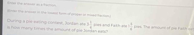 Enter the answer as a fraction. 
(Enter the answer in the lowest form of proper or mixed fraction.) 
During a pie eating contest, Jordan ate 3 1/4  pies and Faith ate 1 5/6  pies. The amount of pie Faith eat 
is how many times the amount of pie Jordan eats?