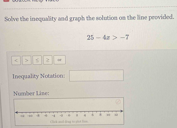 Solve the inequality and graph the solution on the line provided.
25-4x>-7
< or 
Inequality Notation: 
Number Line: