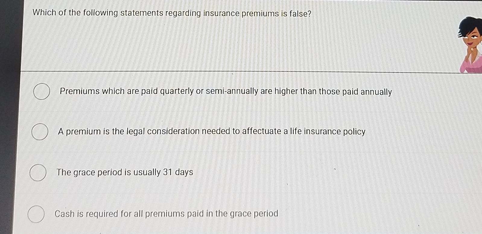 Which of the following statements regarding insurance premiums is false?
Premiums which are paid quarterly or semi-annually are higher than those paid annually
A premium is the legal consideration needed to affectuate a life insurance policy
The grace period is usually 31 days
Cash is required for all premiums paid in the grace period