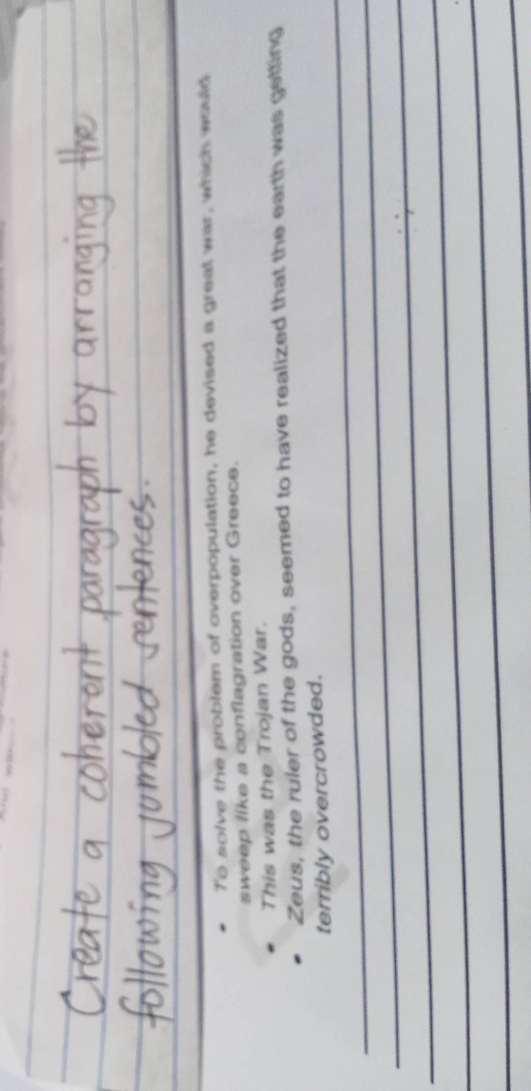 To solve the problem of overpopulation, he devised a great war, which would 
sweep like a conflagration over Greece. 
This was the Trojan War. 
Zeus, the ruler of the gods, seemed to have realized that the earth was getting 
_ 
terribly overcrowded. 
_ 
_ 
_ 
_ 
_