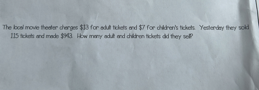 The local movie theater charges $13 for adult tickets and $7 for children's tickets. Yesterday they sold
115 tickets and made $943. How many adult and children tickets did they sell?