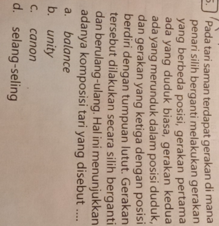 ' Pada tari saman terdapat gerakan di mana

penari silih berganti melakukan gerakan
yang berbeda posisi, gerakan pertama
ada yang duduk biasa, gerakan kedua
ada yang merunduk dalam posisi duduk,
dan gerakan yang ketiga dengan posisi
berdiri dengan tumpuan lutut. Gerakan
tersebut dilakukan secara silih berganti
dan berulang-ulang. Hal ini menunjukkan
adanya komposisi tari yang disebut ....
a. balance
b. unity
c. canon
d. selang-seling