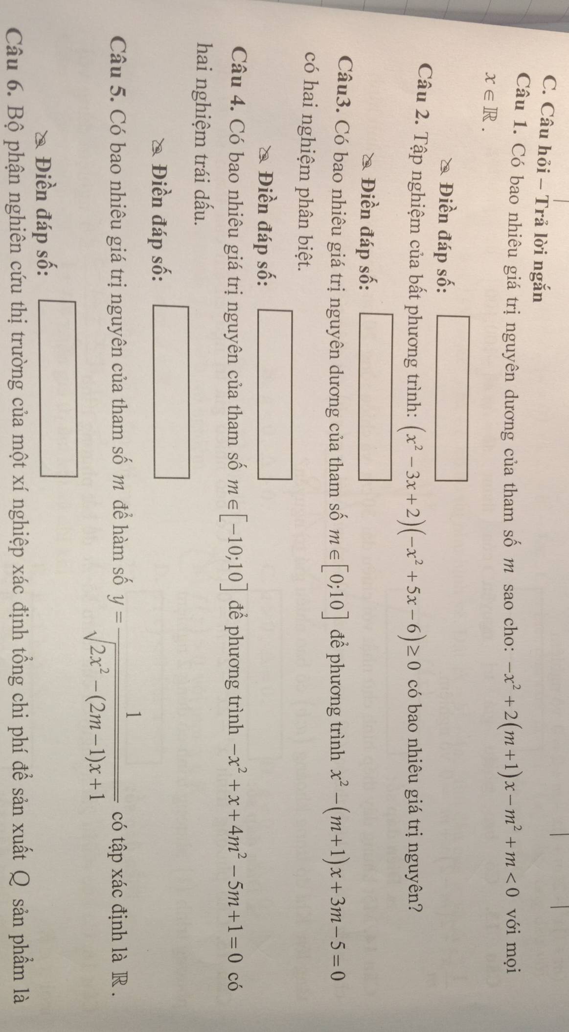 Câu hỏi - Trả lời ngắn 
Câu 1. Có bao nhiêu giá trị nguyên dương của tham số m sao cho: -x^2+2(m+1)x-m^2+m<0</tex> với mọi
x∈ R. 
Điền đáp số: 
Câu 2. Tập nghiệm của bất phương trình: (x^2-3x+2)(-x^2+5x-6)≥ 0 có bao nhiêu giá trị nguyên? 
Điền đáp số: 
Câu3. Có bao nhiêu giá trị nguyên dương của tham số m∈ [0;10] để phương trình x^2-(m+1)x+3m-5=0
có hai nghiệm phân biệt. 
Điền đáp số: 
Câu 4. Có bao nhiêu giá trị nguyên của tham số m∈ [-10;10] để phương trình -x^2+x+4m^2-5m+1=0 có 
hai nghiệm trái dấu. 
Điền đáp số: 
Câu 5. Có bao nhiêu giá trị nguyên của tham số m để hàm số y= 1/sqrt(2x^2-(2m-1)x+1)  có tập xác định là R . 
Điền đáp số: 
Câu 6. Bộ phận nghiên cứu thị trường của một xí nghiệp xác định tổng chi phí để sản xuất Q sản phẩm là