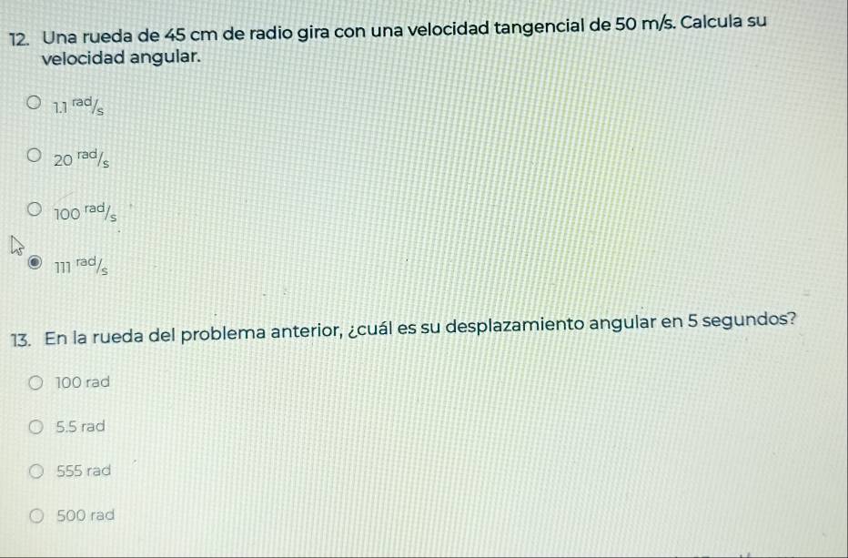 Una rueda de 45 cm de radio gira con una velocidad tangencial de 50 m/s. Calcula su
velocidad angular.
1.1^(rad)/_s
20^(rad)/_s
100^(rad)/_s
111^(rad)/_s
13. En la rueda del problema anterior, ¿cuál es su desplazamiento angular en 5 segundos?
100 rad
5.5 rad
555 rad
500 rad