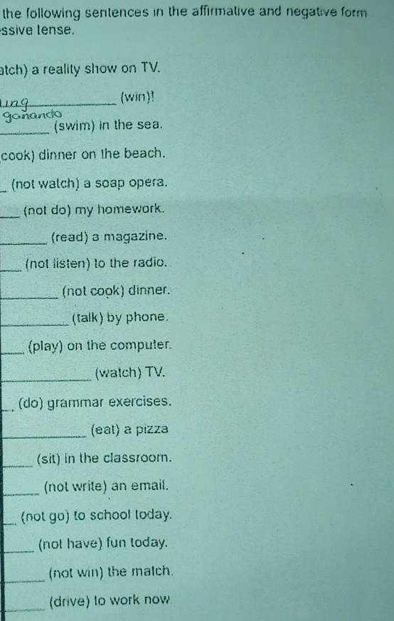 the following sentences in the affirmative and negative form 
ssive lense. 
atch) a reality show on TV. 
_(win)! 
ganando 
_(swim) in the sea. 
cook) dinner on the beach. 
_(not walch) a soap opera. 
_(not do) my homework. 
_(read) a magazine. 
_(not listen) to the radio. 
_(not cook) dinner. 
_(talk) by phone. 
_(play) on the computer. 
_ 
(watch) TV. 
_(do) grammar exercises. 
_(eat) a pizza 
_ 
(sit) in the classroom. 
_(not write) an email. 
_(not go) to school today. 
_(not have) fun today. 
_(not win) the match. 
_ 
(drive) to work now