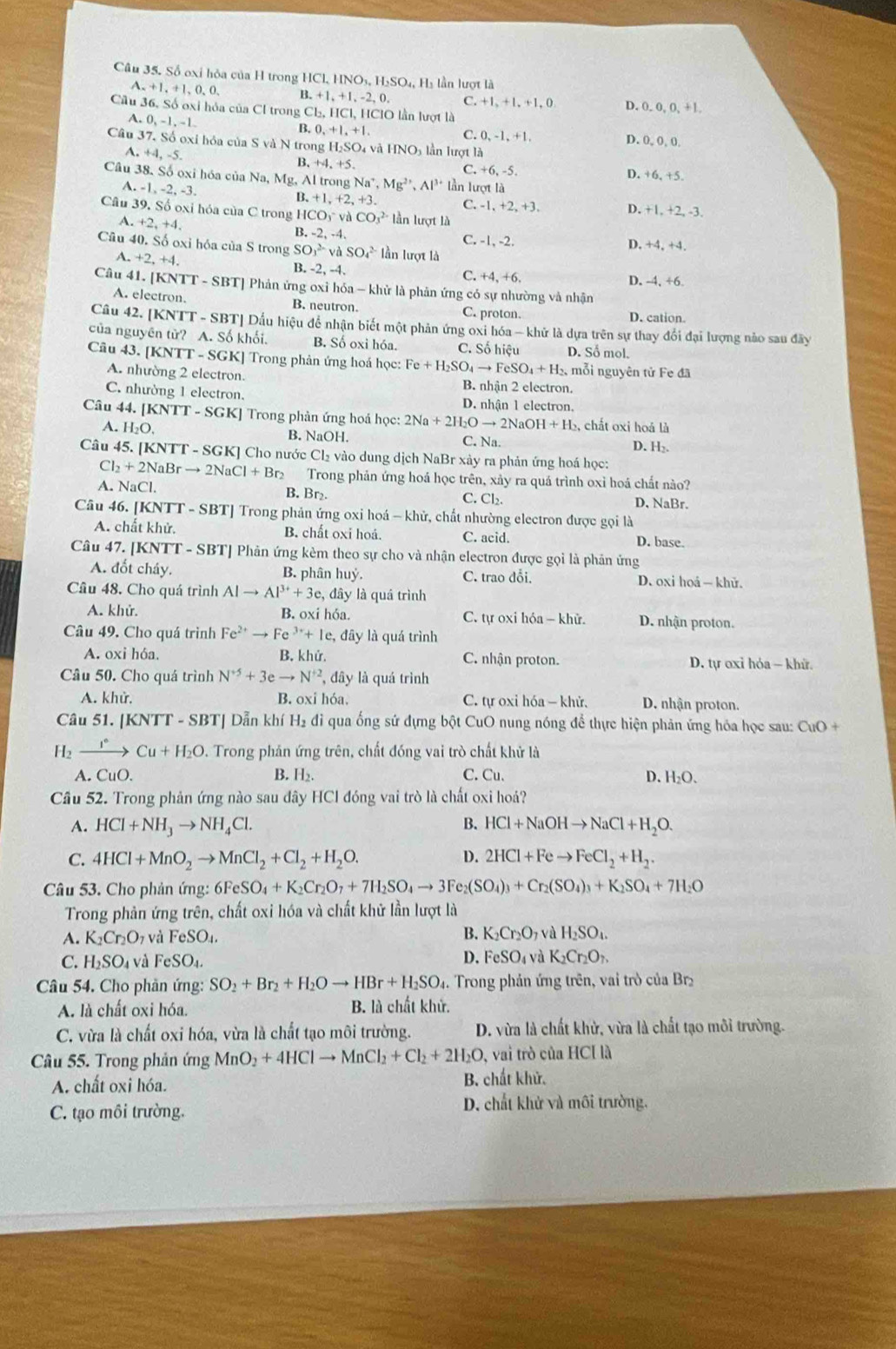 Số oxỉ hỏa của H trong HCl.HNO_3,H_2SO_4, Hi lần lượt là
A.+1,+1,0,0, B.+1,+1,-2,0. C +1,+1,+1,0 D. 0 0,0,+1
Cầu 36. Số oxi hóa của Cl trong CI_2,HCI,HCIO lần lượt là
A +0,-1,-1.
C. 0,-1,+1,
B.0,+1,+1. D. 0, 0, 0,
Câu 37.S60 oxi hóa của S và h sqrt()tro ng H_2SO_4 và HNO_3 lần lượt là
B.+4.+5.
+4,-5. D. +6, +5.
C +6,-5.
Câu 38. Số oxi hóa của Na,Mg,Altr gNa^+,Mg^(2+),Al^(3+) lần lượt là
A.-1,-2,-3.
B.+1,+2,+3. C. -1,+2,+3, D. +1,+2,-3,
Câu 39.86 oxi hóa của C trong HCO_3^(-vaCO_3^(2-) lần lượt là
A.+2,+4.
B. -2,-4, C. -1, -2. D. +4,+4
Câu 40.Sdot 0) oxi hóa của S trong SC v^(2-)vaSO_4_4^((2-) lần lượt là
A. +2,+4.
B. -2, -4.
C. +4.+6 D. -4, +6.
Câu 41. |KNTT-SBT| Phản ứng oxỉ hóa - khử là phản ứng có sự nhường và nhận
A. electron. B. neutron. C. proton. D. cation.
Câu 42. [KNTT - SBT] Dấu hiệu để nhận biết một phản ứng oxi hóa — khử là dựa trên sự thay đổi đại lượng nào sau đây
của nguyên tử? A. Số khối. B. Số oxi hóa. C. Số hiệu D. Số mol.
Câu 43. [KNTT - SGK] Trong phản ứng hoá học: Fe+H_2)SO_4to FeSO_4+H_2. , mỗi nguyên tử Fe đã
A. nhường 2 electron. B. nhận 2 electron.
C. nhường 1 electron. D. nhận 1 electron.
Câu 44.| KNTT-SGF KJ Trong phản ứng hoá h_Qc:2Na+2H_2Oto 2NaOH+H_2 , chất oxi hoá là
A. H_2O. B. NaOH. C. Na. D. H₂.
Câu 45. [KN NTI-SG GK] Cho nước Cl₂ vào dung dịch NaBr xày ra phản ứng hoá học:
Cl_2+2NaBrto 2NaCl+Br_2 Trong phản ứng hoá học trên, xảy ra quá trình oxỉ hoá chất nào?
B. Br₂.
A. NaCl. D, NaBr.
C.Cl_2.
Câu 46. [KNTT - SBT] Trong phản ứng oxi hoá - khử, chất nhường electron được gọi là
A. chất khử. B. chất oxi hoá. C. acid. D. base.
Câu 47. [] KN^+ TT - SBTJ Phản ứng kèm theo sự cho và nhận electron được gọi là phản ứng
A. đốt cháy. B. phân huỷ. C. trao đổi. D. oxi hoá — khử.
Câu 48. Cho quá trình Alto Al^(3+)+3e, , đây là quá trình
A. khử. B. oxi h 68 C. tự oxi hóa - khử. D. nhận proton.
Câu 49. Cho quá trình Fe^(2+)to Fe^(3+)+Ie, e, đây là quá trình
A. oxi hóa. B. khử. C. nhận proton. D. tự oxỉ hóa - khữ.
Câu 50. Cho quá trình N^(+5)+3eto N^(+2) l, đây là quá trình
A. khử. B. oxi hóa,  C. tự oxi hóa — khử. D. nhận proton.
Câu 51. |KNTT-SBT| Dẫn khí H_2 đi qua ống sứ đựng bột CuO nung nóng để thực hiện phản ứng hóa học sau: CuO +
H _2xrightarrow I^+Cu+H_2O D. Trong phản ứng trên, chất đóng vai trò chất khử là
A. CuO. B. H₂. C. Cu. D. H_2O.
Cầu 52. Trong phản ứng nào sau đây HCl đóng vai trò là chất oxi hoá?
A. HCl+NH_3to NH_4Cl. B. HCl+NaOHto NaCl+H_2O.
C. 4HCl+MnO_2to MnCl_2+Cl_2+H_2O. D. 2HCl+Feto FeCl_2+H_2.
Câu 53. Cho phản ứng: 6FeSO_4+K_2Cr_2O_7+7H_2SO_4to 3Fe_2(SO_4)_3+Cr_2(SO_4)_3+K_2SO_4+7H_2O
Trong phản ứng trên, chất oxi hóa và chất khử lần lượt là
B.
A. K_2Cr_2O và FeSO_4. K_2Cr_2O_7vaH_2SO_4.
D.
C. H_2SO và FeSO_4. FeSO_4 và K_2Cr_2O_7,
Câu 54. Cho phản ứng: SO_2+Br_2+H_2Oto HBr+H_2SO_4 4.  Trong phản ứng trên, vai trò của Br
A. là chất oxi hóa. B. là chất khử.
C. vừa là chất oxi hóa, vừa là chất tạo môi trường.  D. vừa là chất khử, vừa là chất tạo môi trường.
Câu 55. Trong phản ứng MnO_2+4HClto MnCl_2+Cl_2+2H_2O, , vai trò của HCI là
A. chất oxi hóa. B. chất khử.
C. tạo môi trường.
D. chất khử và môi trường.