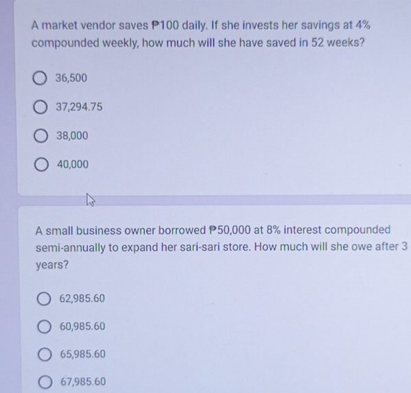 A market vendor saves P100 daily. If she invests her savings at 4%
compounded weekly, how much will she have saved in 52 weeks?
36,500
37,294.75
38,000
40,000
A small business owner borrowed P50,000 at 8% interest compounded
semi-annually to expand her sari-sari store. How much will she owe after 3
years?
62,985.60
60,985.60
65,985.60
67,985.60