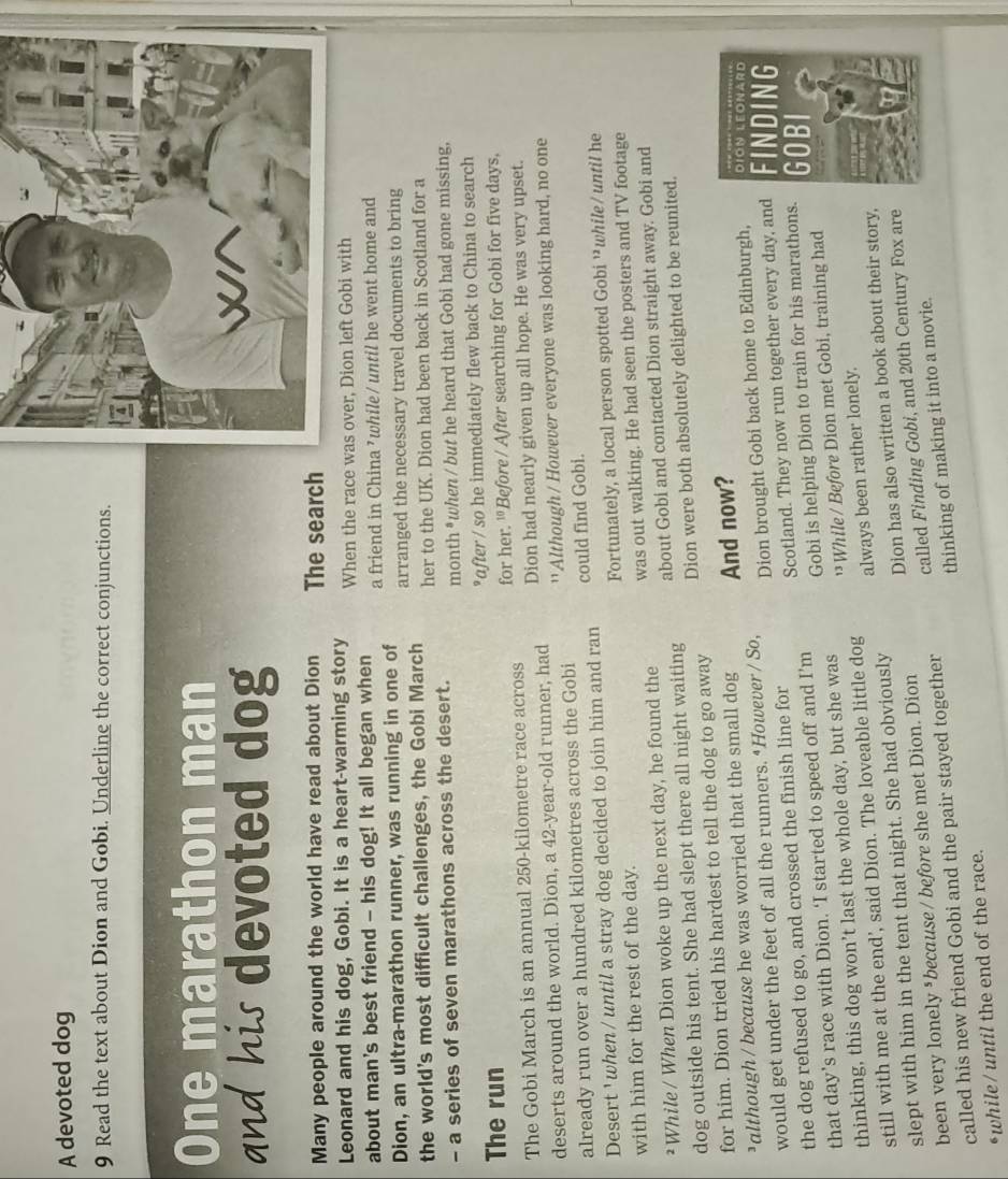 A devoted dog
9 Read the text about Dion and Gobi. Underline the correct conjunctions.
One marathon man
and his devoted dog
Many people around the world have read about Dion The search
Leonard and his dog, Gobi. It is a heart-warming story When the race 
about man's best friend - his dog! It all began when a friend in China ’while/ until he went home and
Dion, an ultra-marathon runner, was running in one of arranged the necessary travel documents to bring
the world's most difficult challenges, the Gobi March her to the UK. Dion had been back in Scotland for a
- a series of seven marathons across the desert. month * when / but he heard that Gobi had gone missing,
The run *after / so he immediately flew back to China to search
The Gobi March is an annual 250-kilometre race across for her. ¹ Before / After searching for Gobi for five days,
deserts around the world. Dion, a 42-year-old runner, had Dion had nearly given up all hope. He was very upset.
'' Although / However everyone was looking hard, no one
already run over a hundred kilometres across the Gobi could find Gobi.
Desert ' when / until a stray dog decided to join him and ran
with him for the rest of the day. Fortunately, a local person spotted Gobi ¹ while / until he
²While / When Dion woke up the next day, he found the was out walking. He had seen the posters and TV footage
dog outside his tent. She had slept there all night waiting about Gobi and contacted Dion straight away. Gobi and
for him. Dion tried his hardest to tell the dog to go away Dion were both absolutely delighted to be reunited.
³although / because he was worried that the small dog And now?
would get under the feet of all the runners. ‘However / So,
Scotland. They now run together every day, and FINDING
the dog refused to go, and crossed the finish line for Dion brought Gobi back home to Edinburgh, DÍON LEONARD
that day’s race with Dion. ‘I started to speed off and I’m Gobi is helping Dion to train for his marathons. GOBI
thinking, this dog won’t last the whole day, but she was ' While / Before Dion met Gobi, training had
still with me at the end', said Dion. The loveable little dog always been rather lonely.
slept with him in the tent that night. She had obviously
been very lonely *because / before she met Dion. Dion Dion has also written a book about their story,
called his new friend Gobi and the pair stayed together called Finding Gobi, and 20th Century Fox are
thinking of making it into a movie.
*while / until the end of the race.