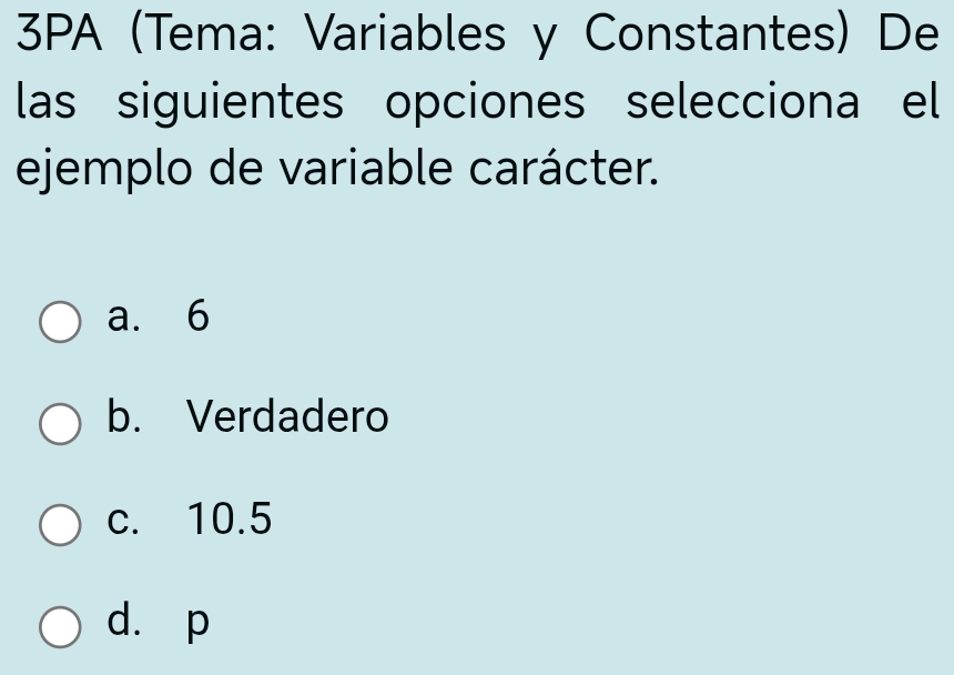 3PA (Tema: Variables y Constantes) De
las siguientes opciones selecciona el
ejemplo de variable carácter.
a. 6
b. Verdadero
c. 10.5
d. p