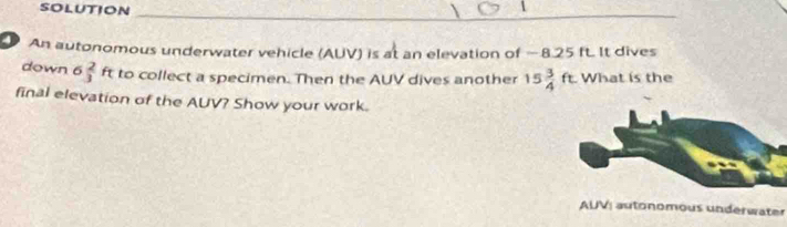 solution 
_ 
An autonomous underwater vehicle (AUV) is at an elevation of —8.25 ft. It dives 
down 6  2/3 ft to collect a specimen. Then the AUV dives another 15 3/4 ft What is the 
final elevation of the AUV? Show your work. 
AUV: autonomous underwater