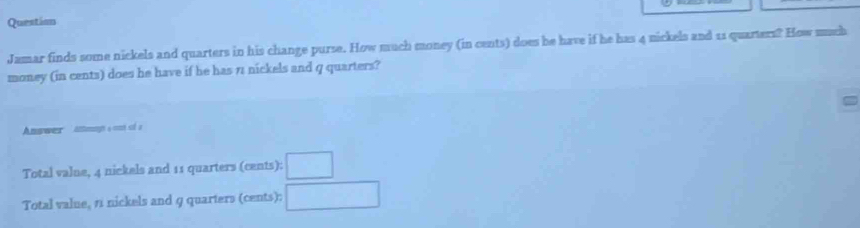 Questisn 
Jamar finds some nickels and quarters in his change purse. How much money (in cents) does be have if he has 4 nickels and 11 quarters? How much 
money (in cents) does he have if he has 7 nickels and q quarters? 
Answer Antongn a cnés à 
Total valne, 4 nickels and 11 quarters (cents): □ 
Total value, 1 nickels and 9 quarters (cents): □