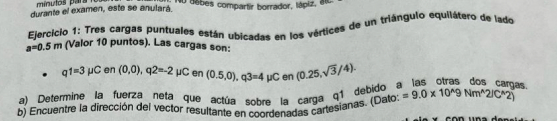 minutos ar r No debes compartir borrador, lápiz, alo 
durante el examen, este se anulará. 
Ejercicio 1: Tres cargas puntuales están ubicadas en los vértices de un triángulo equilátero de lado
a=0.5m (Valor 10 puntos). Las cargas son:
q1=3mu C en (0,0), q2=-2mu C en (0.5,0), q3=4mu Cen(0.25,sqrt(3)/4). 
as. 
a) Determine la fuerza neta que actúa sobre la carga q1 debido a =9.0* 10^(wedge)9Nm^(wedge)2/C^(wedge)2)
b) Encuentre la dirección del vector resultante en coordenadas cartesianas. (Dato: