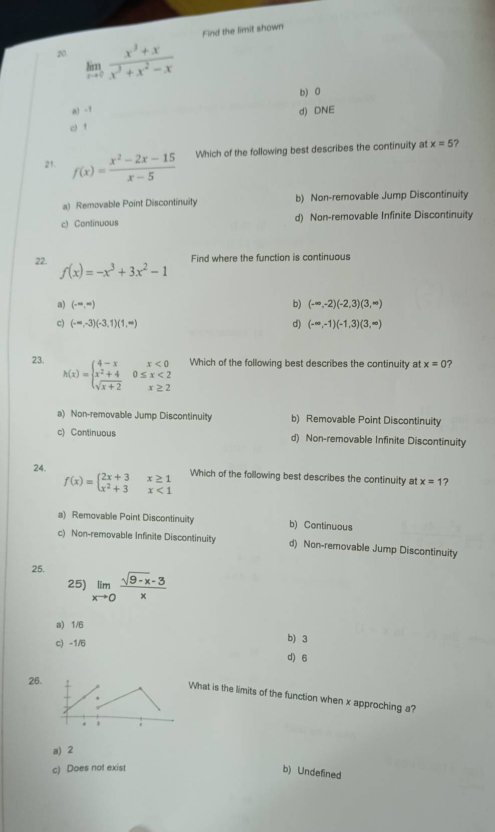 Find the limit shown
20. limlimits _xto 0 (x^3+x)/x^3+x^2-x 
b) 0
a) -1 d) DNE
c) 1
21. f(x)= (x^2-2x-15)/x-5  Which of the following best describes the continuity at x=5 ?
a) Removable Point Discontinuity b) Non-removable Jump Discontinuity
c) Continuous d) Non-removable Infinite Discontinuity
Find where the function is continuous
22. f(x)=-x^3+3x^2-1
a) (-∈fty ,∈fty ) b) (-∈fty ,-2)(-2,3)(3,∈fty )
c) (-∈fty ,-3)(-3,1)(1,∈fty ) d) (-∈fty ,-1)(-1,3)(3,∈fty )
23. Which of the following best describes the continuity at x=0 7
h(x)=beginarrayl 4-xx<0 x^2+40≤ x<2 sqrt(x+2)x≥ 2endarray.
a) Non-removable Jump Discontinuity b) Removable Point Discontinuity
c) Continuous d) Non-removable Infinite Discontinuity
24. Which of the following best describes the continuity at x=1 ?
f(x)=beginarrayl 2x+3x≥ 1 x^2+3x<1endarray.
a) Removable Point Discontinuity b) Continuous
c) Non-removable Infinite Discontinuity d) Non-removable Jump Discontinuity
25.
25) limlimits _xto 0 (sqrt(9-x)-3)/x 
a) 1/6
c) -1/6
b) 3
d) 6
26.
What is the limits of the function when x approching a?
a) 2
c) Does not exist
b) Undefined