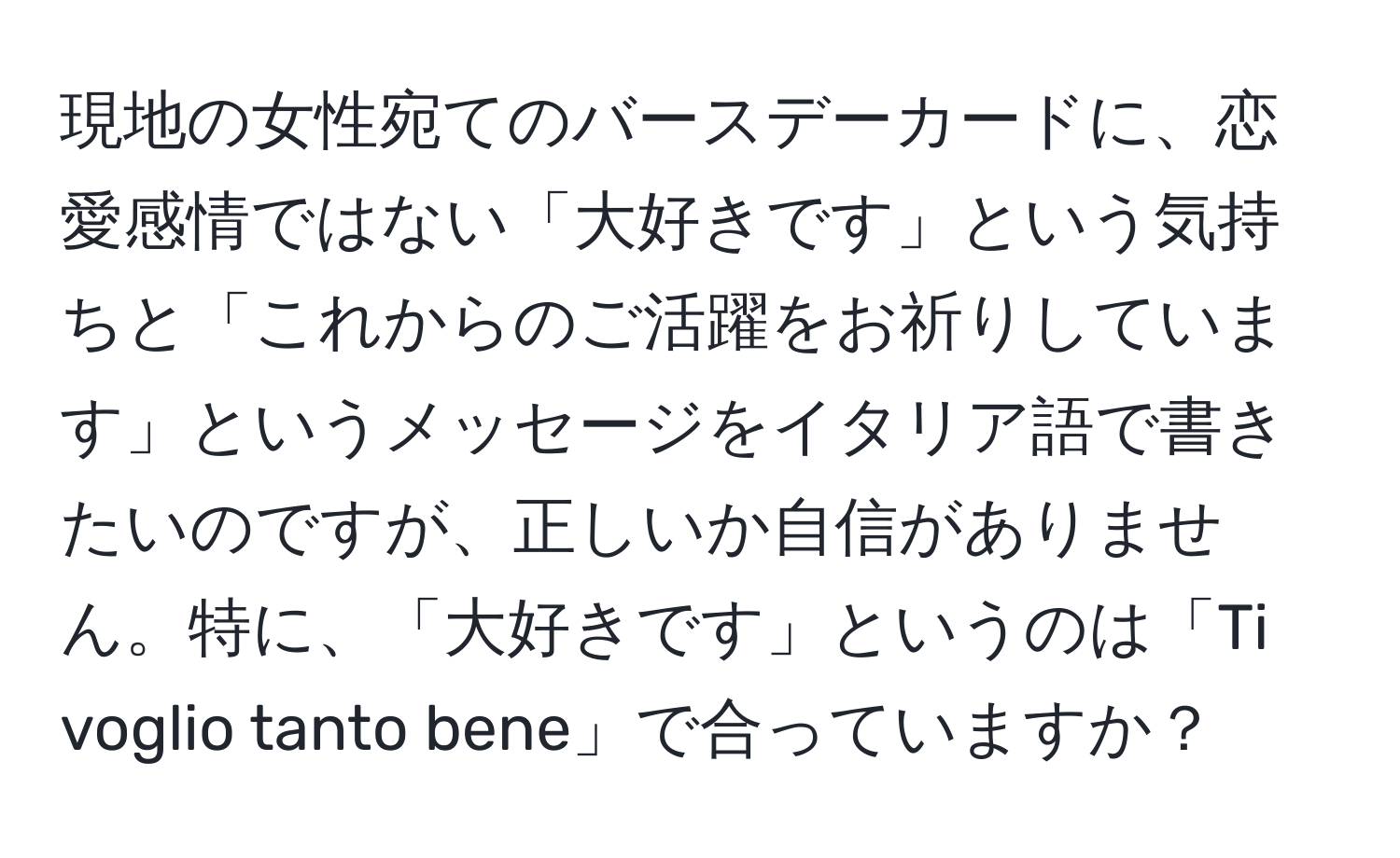 現地の女性宛てのバースデーカードに、恋愛感情ではない「大好きです」という気持ちと「これからのご活躍をお祈りしています」というメッセージをイタリア語で書きたいのですが、正しいか自信がありません。特に、「大好きです」というのは「Ti voglio tanto bene」で合っていますか？