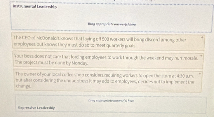 Instrumental Leadership 
Drag appropriate answer(s) here 
The CEO of McDonald's knows that laying off 500 workers will bring discord among other 
employees but knows they must do sở to meet quarterly goals. 
Your boss does not care that forcing employees to work through the weekend may hurt morale. 
The project must be done by Monday. 
The owner of your local coffee shop considers requiring workers to open the store at 4:30 a.m. 
but after considering the undue stress it may add to employees, decides not to implement the 
change. 
Drug appropriate answer(s) here 
Expressive Leadership