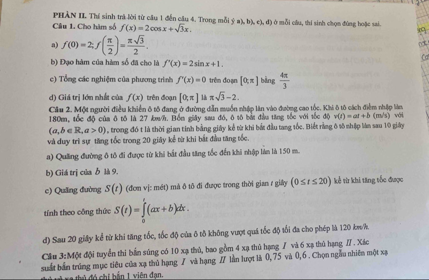 PHÀN II. Thí sinh trả lời từ câu 1 đến câu 4. Trong mỗi ý a), b), c), d) ở mỗi câu, thí sinh chọn đúng hoặc sai.
Câu 1. Cho hàm số f(x)=2cos x+sqrt(3)x.
a) f(0)=2;f( π /2 )= π sqrt(3)/2 .
Co
b) Đạo hàm của hàm số đã cho là f'(x)=2sin x+1.
c) Tổng các nghiệm của phương trình f'(x)=0 trên đoạn [0;π ] bằng  4π /3 
d) Giá trị lớn nhất của f(x) trên đoạn [0;π ] là π sqrt(3)-2.
Cầu 2. Một người điều khiền ô tô đang ở đường dẫn muốn nhập làn vào đường cao tốc. Khi ô tô cách điểm nhập làn
180m, tốc độ của ô tô là 27 km/h. Bốn giây sau đó, ô tô bắt đầu tăng tốc với tốc độ v(t)=at+b (m/s) với
(a,b∈ R,a>0) , trong đó t là thời gian tính bằng giây kể từ khi bắt đầu tang tốc. Biết rằng ô tô nhập làn sau 10 giây
và duy trì sự tăng tốc trong 20 giây kể từ khi bắt đầu tăng tốc.
a) Quãng đường ô tô đi được từ khi bắt đầu tăng tốc đến khi nhập làn là 150 m.
b) Giá trị của b là 9.
c) Quãng đường S(t) (đơn vị: mét) mà ô tô đi được trong thời gian / giây (0≤ t≤ 20) kể từ khi tăng tốc được
tính theo công thức S(t)=∈tlimits _0^t(ax+b)dx.
d) Sau 20 giây kể từ khi tăng tốc, tốc độ của ô tô không vượt quá tốc độ tối đa cho phép là 120 km/h.
Cầu 3:Một đội tuyển thi bắn súng có 10 xạ thủ, bao gồm 4 xạ thủ hạng I và 6 xạ thủ hạng Ⅱ . Xác
suất bắn trúng mục tiêu của xạ thủ hạng I và hạng I lần lượt là 0, 75 và 0,6 . Chọn ngẫu nhiên một xạ
*  h   đ  chi bắn 1 viên đan.