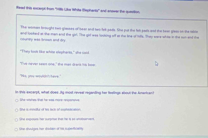 Read this excerpt from “Hills Like White Elephants” and answer the question.
The woman brought two glasses of beer and two felt pads. She put the felt pads and the beer glass on the table
and looked at the man and the girl. The girl was looking off at the line of hills. They were white in the sun and the
country was brown and dry.
"They look like white elephants,” she said.
"I've never seen one," the man drank his beer.
"No, you wouldn't have."
In this excerpt, what does Jig most reveal regarding her feelings about the American?
She wishes that he was more responsive.
She is mindful of his lack of sophistication.
She exposes her surprise that he is so unobservant.
She divulges her disdain of his superficiality.