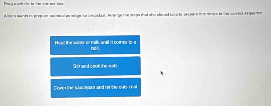 Drag each tile to the correct box. 
Allison wants to prepare oatmeal porridge for breakfast. Arrange the steps that she should take to prepare this recipe in the correct sequence. 
Heat the water or milk until it comes to a 
boil. 
Stir and cook the oats. 
Cover the saucepan and let the oats cool.