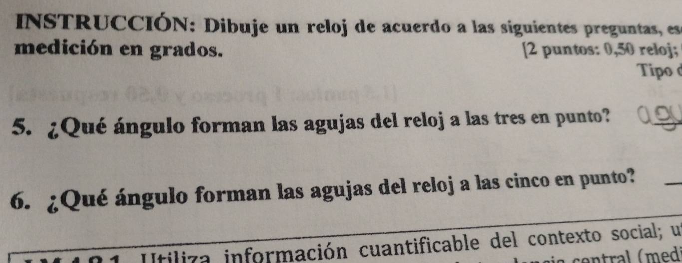 INSTRUCCIÓN: Dibuje un reloj de acuerdo a las siguientes preguntas, es 
medición en grados. [2 puntos: 0,50 reloj; 
Tipo d 
5. ¿Qué ángulo forman las agujas del reloj a las tres en punto? ao_ 
6. ¿Qué ángulo forman las agujas del reloj a las cinco en punto? 
_ 
Itiliza información cuantificable del contexto social; un