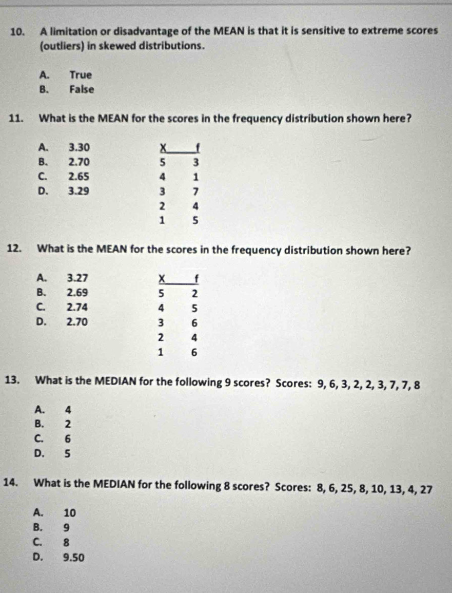 A limitation or disadvantage of the MEAN is that it is sensitive to extreme scores
(outliers) in skewed distributions.
A. True
B. False
11. What is the MEAN for the scores in the frequency distribution shown here?
A. 3.30 x
B. 2.70 5 3
C. 2.65 4 1
D. 3.29 3 7
2 4
1 5
12. What is the MEAN for the scores in the frequency distribution shown here?
A. 3.27 x f
B. 2.69 5 2
C. 2.74 4 5
D. 2.70 3 6
2 4
1 6
13. What is the MEDIAN for the following 9 scores? Scores: 9, 6, 3, 2, 2, 3, 7, 7, 8
A. 4
B. 2
C. 6
D. 5
14. What is the MEDIAN for the following 8 scores? Scores: 8, 6, 25, 8, 10, 13, 4, 27
A. 10
B. 9
C. 8
D. 9.50