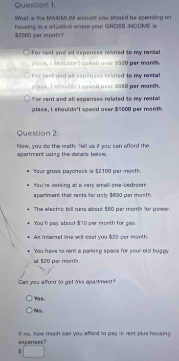 What is the MAXIMUM amount you should be spending on
housing in a situation where your GROSS INCOME is
$2000 per month?
For rent and all expenses related to my rental
place, I shouldn't spend over $500 per month.
For rent and all expenses related to my rental
place, I shouldn't spend over $660 per month.
For rent and all expenses related to my rental
place, I shouldn't spend over $1000 per month.
Question 2:
Now, you do the math: Tell us if you can afford the
apartment using the details below.
Your gross paycheck is $2100 per month.
You're looking at a very small one-bedroom
apartment that rents for only $650 per month.
The electric bill runs about $60 per month for power.
You'll pay about $10 per month for gas.
An Internet line will cost you $20 per month.
You have to rent a parking space for your old buggy
at $20 per month.
Can you afford to get this apartment?
Yes.
No.
If no, how much can you afford to pay in rent plus housing
expenses?
$