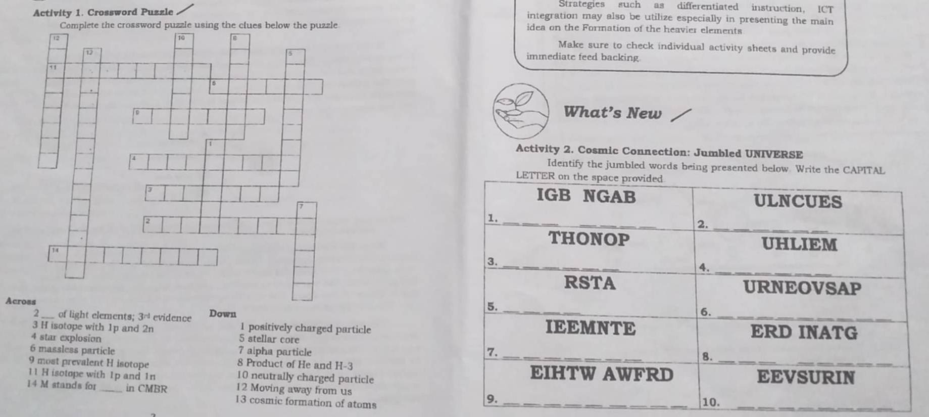 Strategies such as differentiated instruction, ICT
Activity 1. Crossword Puzzle
integration may also be utilize especially in presenting the main
idea on the Formation of the heavier elements
Make sure to check individual activity sheets and provide
immediate feed backing
What’s New
Activity 2. Cosmic Connection: Jumbled UNIVERSE
Identify the jumbled words being presented below. Write the CAPITAL
Across
2 of light elements; 3^(rd) evidence Down 
3 H isotope with 1p and 2n 1 positively charged particle
4 star explosion 5 stellar core
6 massless particle 7 alpha particle 
9 most prevalent H isotope 8 Product of He and H-3
11 H isotope with 1p and 1n 10 neutrally charged particle
14 M stands for _in CMBR
12 Moving away from us 
13 cosmic formation of atoms__