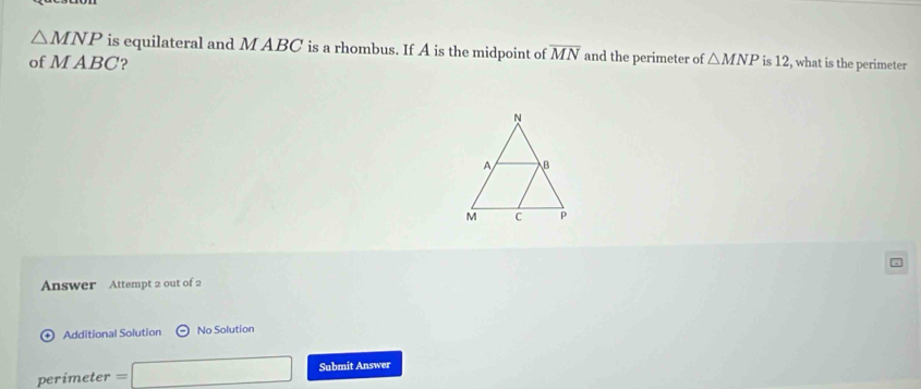 △ MNP is equilateral and M ABC is a rhombus. If A is the midpoint of overline MN and the perimeter of △ MNP
of M ABC? is 12, what is the perimeter 
Answer Attempt 2 out of 2 
Additional Solution No Solution 
□  
perimeter = Submit Answer