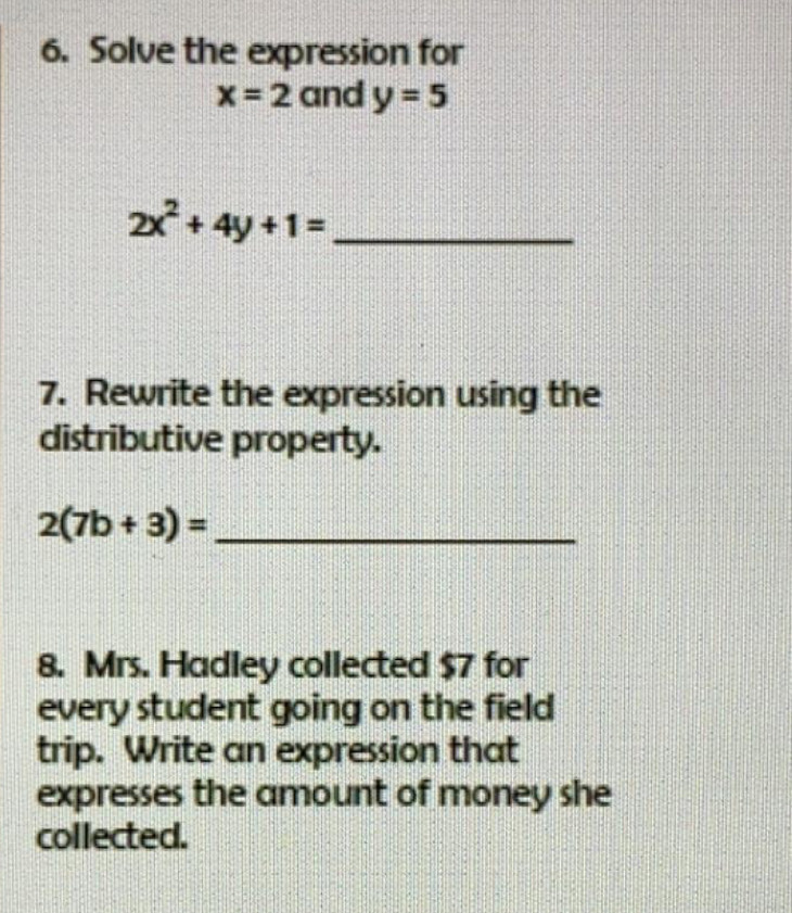 Solve the expression for
x=2 and y=5
_ 2x^2+4y+1=
7. Rewrite the expression using the 
distributive property. 
_ 2(7b+3)=
8. Mrs. Hadley collected $7 for 
every student going on the field 
trip. Write an expression that 
expresses the amount of money she 
collected.