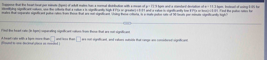 Suppose that the heart beat per minute (bpm) of adult males has a normal distribution with a mean of mu =72.9 bpm and a standard deviation of sigma =11.3bpm. Instead of using 0.05 for 
identifying significant values, use the criteria that a value x is significantly high if P(x or greate )≤ 0.01 1 and a value is significantly low if P(x or ess)≤ 0.01. Find the pulse rates for 
males that separate significant pulse rates from those that are not significant. Using these criteria, is a male pulse rate of 90 beats per minute significantly high? 
Find the heart rate (in bpm) separating significant values from those that are not significant. 
A heart rate with a bpm more than □ and less than □ are not significant, and values outside that range are considered significant. 
(Round to one decimal place as needed.)