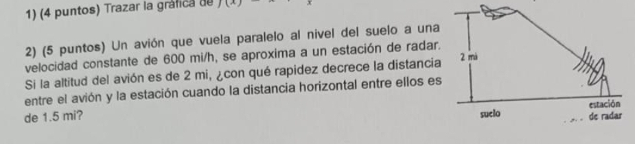(4 puntos) Trazar la gráfica de J(x)
2) (5 puntos) Un avión que vuela paralelo al nivel del suelo a una 
velocidad constante de 600 mi/h, se aproxima a un estación de radar. 
Si la altitud del avión es de 2 mi, ¿con qué rapidez decrece la distancia 
entre el avión y la estación cuando la distancia horizontal entre ellos es 
de 1.5 mi?