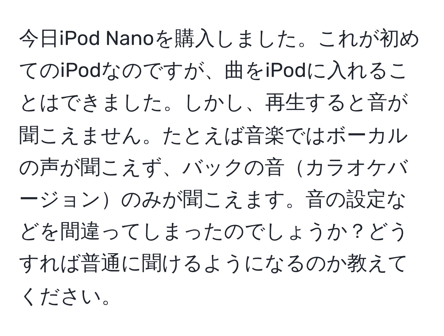 今日iPod Nanoを購入しました。これが初めてのiPodなのですが、曲をiPodに入れることはできました。しかし、再生すると音が聞こえません。たとえば音楽ではボーカルの声が聞こえず、バックの音カラオケバージョンのみが聞こえます。音の設定などを間違ってしまったのでしょうか？どうすれば普通に聞けるようになるのか教えてください。