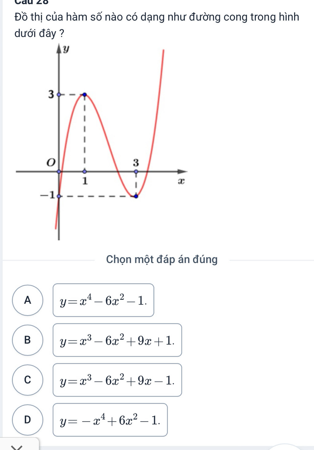 cau .
Đồ thị của hàm số nào có dạng như đường cong trong hình
dưới đây ?
Chọn một đáp án đúng
A y=x^4-6x^2-1.
B y=x^3-6x^2+9x+1.
C y=x^3-6x^2+9x-1.
D y=-x^4+6x^2-1.