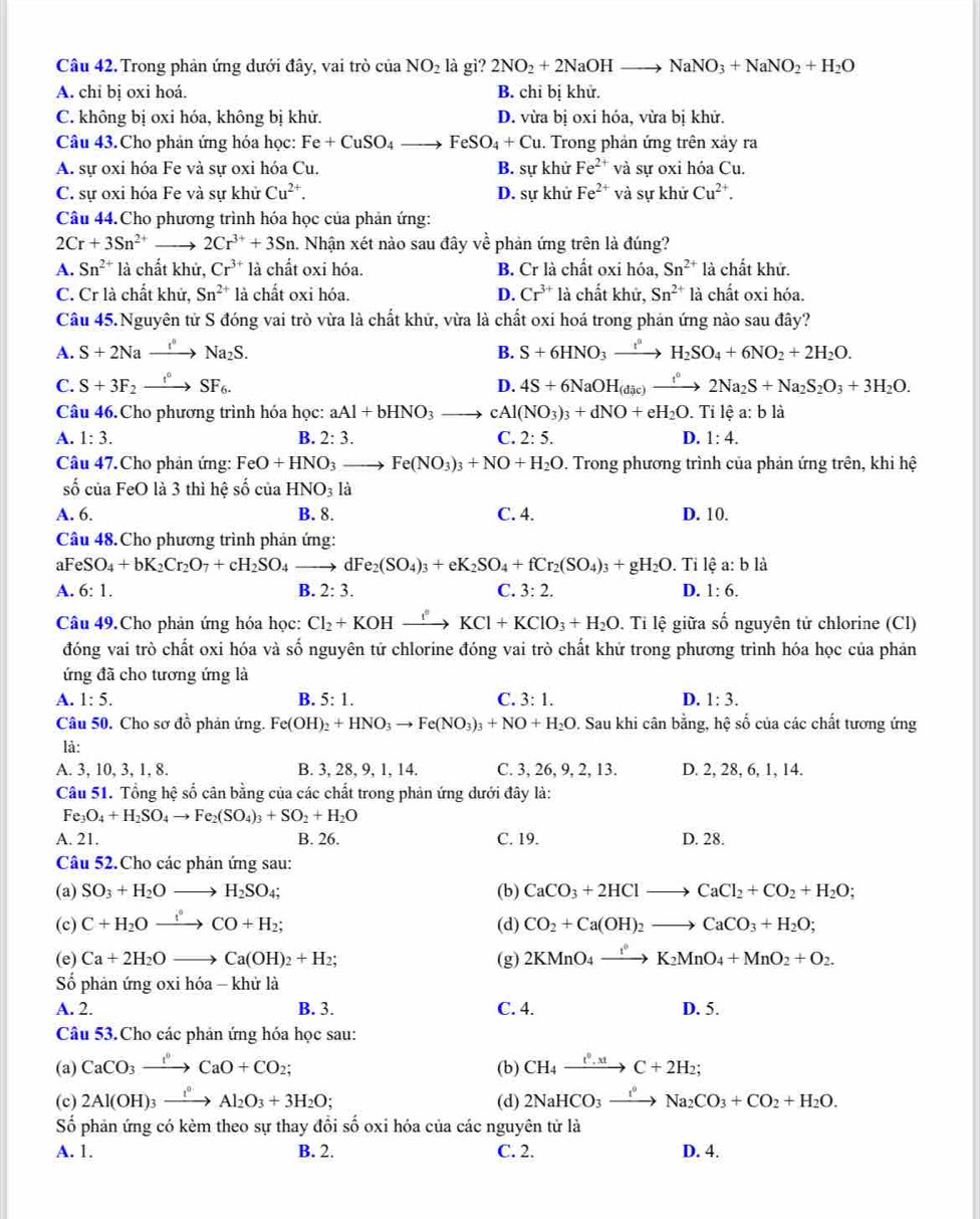 Trong phản ứng dưới đây, vai trò ciaNO_2 là gì? 2NO_2+2NaOHto NaNO_3+NaNO_2+H_2O
A. chỉ bị oxi hoá. B. chi bị khử.
C. không bị oxi hóa, không bị khử. D. vừa bị oxi hóa, vừa bị khử.
Câu 43.Cho phản ứng hóa học: Fe+CuSO_4to FeSO_4+Cu 1. Trong phản ứng trên xảy ra
A. sự oxi hóa Fe và sự oxi hóa Cu. B. sự khử Fe^(2+) và sự oxi hóa Cu.
C. sự oxi hóa Fe và sự khử Cu^(2+). D. sự khử Fe^(2+) và sự khử Cu^(2+).
Câu 44.Cho phương trình hóa học của phản ứng:
2Cr+3Sn^(2+) 2Cr^(3+)+3Sn 1. Nhận xét nào sau đây về phản ứng trên là đúng?
A. Sn^(2+) là chất khử, Cr^(3+)la chất oxi hóa. B. Cr là chất oxi hóa, Sn^(2+) là chất khử.
C. Cr là chất khử, Sn^(2+)la chất oxi hóa. D. Cr^(3+) là chất khử, Sn^(2+) là chất oxi hóa.
Câu 45.Nguyên tử S đóng vai trò vừa là chất khử, vừa là chất oxi hoá trong phản ứng nào sau đây?
A. S+2Naxrightarrow I°Na_2S. B. S+6HNO_3to H_2H_2SO_4+6NO_2+2H_2O.
C. S+3F_2xrightarrow f°SF_6. D. 4S+6NaOH_(dic)xrightarrow t°2Na_2S+Na_2S_2O_3+3H_2O.
Câu 46. Cho phương trình hóa học: aAl+bHNO_3 cAl(NO_3)_3+dNO+eH_2O. Tỉ lệ a: b là
A. 1:3. B. 2:3. C. 2:5. D. 1:4.
Câu 47.Cho phản ứng: FeO+HNO_3to Fe(NO_3)_3+NO+H_2O. Trong phương trình của phản ứng trên, khi hệ
shat O của FeO là 3 thì hệ số của HNO_3 |a|
A. 6, B. 8. C. 4. D. 10.
Câu 48. Cho phương trình phản ứng:
aF eSO_4+bK_2Cr_2O_7+cH_2SO_4 dF e_2(SO_4)_3+eK_2SO_4+fCr_2(SO_4)_3+gH_2O. Tỉ lệ a: b là
A. 6:1. B. 2:3. C. 3:2. D. 1:6.
Câu 49.Cho phản ứng hóa học: Cl_2+KOHxrightarrow I°KCl+KClO_3+H_2O.. Tỉ lệ giữa số nguyên tử chlorine (Cl)
đóng vai trò chất oxi hóa và số nguyên tử chlorine đóng vai trò chất khử trong phương trình hóa học của phản
ứng đã cho tương ứng là
A. 1:5. B. 5:1. C. 3:1. D. 1:3.
Câu 50. Cho sơ đồ phản ứng. Fe(OH)_2+HNO_3to Fe(NO_3)_3+NO+H_2O. : Sau khi cân bằng, hộ số của các chất tương ứng
là:
A. 3, 10, 3, 1, 8. B. 3, 28, 9, 1, 14. C. 3, 26, 9, 2, 13. D. 2, 28, 6, 1, 14.
Câu 51. Tổng hệ số cân bằng của các chất trong phản ứng dưới đây là:
Fe_3O_4+H_2SO_4to Fe_2(SO_4)_3+SO_2+H_2O
A. 21. B. 26. C. 19. D. 28.
Câu 52.Cho các phản ứng sau:
(a) SO_3+H_2Oto H_2SO_4; (b) CaCO_3+2HClto CaCl_2+CO_2+H_2O;
(c) C+H_2Oxrightarrow fCO+H_2; (d) CO_2+Ca(OH)_2to CaCO_3+H_2O;
(e) Ca+2H_2Oto Ca(OH)_2+H_2; (g) 2KMnO_4xrightarrow t^0K_2MnO_4+MnO_2+O_2.
Số phản ứng oxi hóa - khử là
A. 2. B. 3. C. 4. D. 5.
Câu 53.Cho các phản ứng hóa học sau:
(a) CaCO_3xrightarrow I°CaO+CO_2; (b) CH_4xrightarrow t^0.xtC+2H_2
(c) 2Al(OH)_3xrightarrow I^0Al_2O_3+3H_2O; (d) 2NaHCO_3xrightarrow I°Na_2CO_3+CO_2+H_2O.
Số phản ứng có kèm theo sự thay đổi số oxi hóa của các nguyên tử là
A. 1. B. 2. C. 2. D. 4.