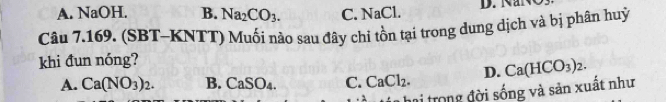 A. NaOH. B. Na_2CO_3. C. NaCl. D. NaNÖ
Câu 7.169. (SBT-KNTT) Muối nào sau đây chỉ tồn tại trong dung dịch và bị phân huỷ
khi đun nóng?
A. Ca(NO_3)_2. B. CaSO_4. C. CaCl_2. D. Ca(HCO_3)_2. 
T hai trong đời sống và sản xuất như