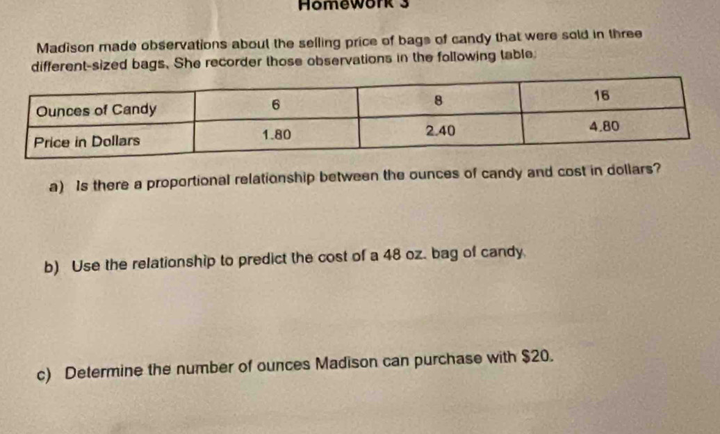 Homework 3 
Madison made observations about the selling price of bags of candy that were sold in three 
different-sized bags. She recorder those observations in the following table: 
a) Is there a proportional relationship between the ounces of candy and cost in dollars? 
b) Use the relationship to predict the cost of a 48 oz. bag of candy. 
c) Determine the number of ounces Madison can purchase with $20.