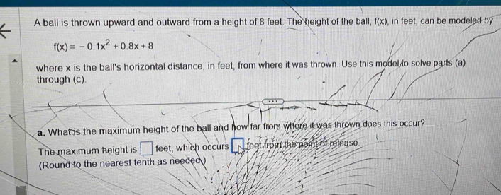 A ball is thrown upward and outward from a height of 8 feet. The height of the ball, f(x) , in feet, can be modeled by
f(x)=-0.1x^2+0.8x+8
where x is the ball's horizontal distance, in feet, from where it was thrown. Use this model to solve parts (a) 
through (c). 
a. What is the maximum height of the ball and how far from where it was thrown does this occur? 
The maximum height is □ feet , which occurs feet from the point of release . 
(Round to the nearest tenth as needed )