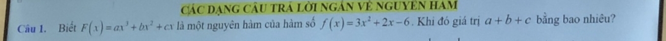 Các đạng câu trá lời ngân về nguyên ham
Câu 1. Biết F(x)=ax^3+bx^2+cx là một nguyên hàm của hàm số f(x)=3x^2+2x-6 Khi đó giá trị a+b+c bằng bao nhiêu?