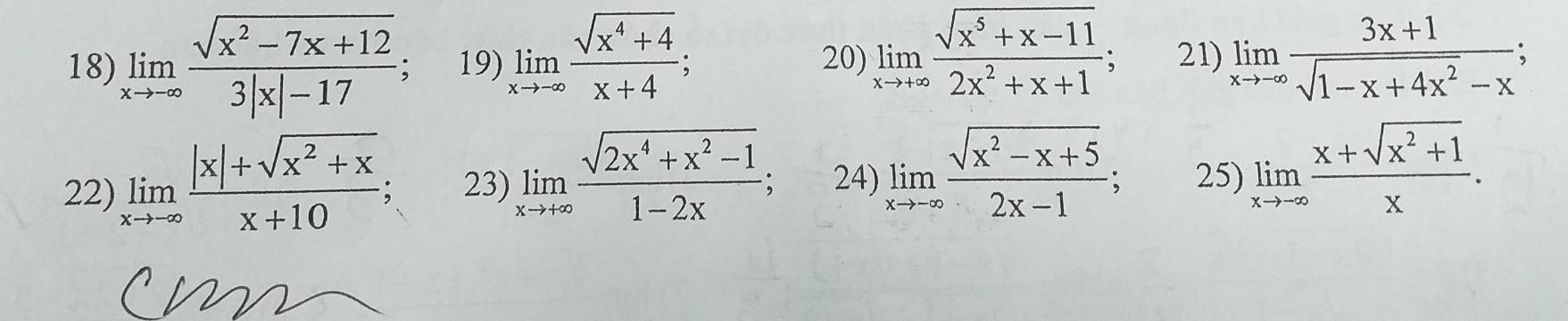 limlimits _xto -∈fty  (sqrt(x^2-7x+12))/3|x|-17  19) limlimits _xto -∈fty  (sqrt(x^4+4))/x+4 ; 20) limlimits _xto +∈fty  (sqrt(x^5+x-11))/2x^2+x+1 ; 21) limlimits _xto -∈fty  (3x+1)/sqrt(1-x+4x^2)-x ; 
22) limlimits _xto -∈fty  (|x|+sqrt(x^2+x))/x+10 ; 23) limlimits _xto +∈fty  (sqrt(2x^4+x^2-1))/1-2x ; 24) limlimits _xto -∈fty  (sqrt(x^2-x+5))/2x-1 ; 25) limlimits _xto -∈fty  (x+sqrt(x^2+1))/x .