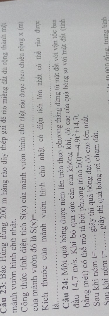 Bác Hùng dùng 200 m hàng rào dây thép gai đê rào miếng đất đủ rộng thành một 
mảnh vườn hình chữ nhật. 
Công thức tính diện tích S(x) của mảnh vườn hình chữ nhật rào được theo chiều rộng x (m)
của mảnh vườn đó là S(x)= _ 
Kích thước của mảnh vườn hình chữ nhật có diện tích lớn nhất có thể rào được 
là. 
Câu 24: Một quả bóng được ném lên trên theo phương thắng đứng từ mặt đất với vận tốc ban 
đầu 14,7 m/s. Khi bỏ qua sức cản của không khí, độ cao của quả bóng so với mặt đất (tính 
bằng mét) có thể mô tả bởi phương trình h(t)=-4,9t^2+14,7t. 
Sau khi ném t= _ ..... giây thì quả bóng đạt độ cao lớn nhất. 
Sau khi ném t= _ .... giây thì quả bóng rơi chạm đất.
40,000 đồng, trung bình