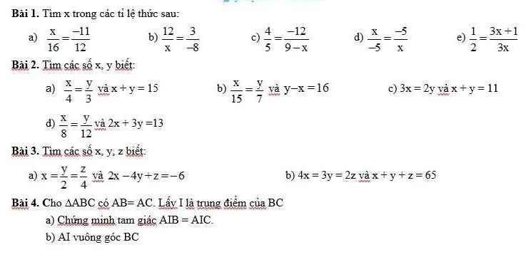 Tìm x trong các tỉ lệ thức sau: 
a)  x/16 = (-11)/12  b)  12/x = 3/-8  c)  4/5 = (-12)/9-x  d)  x/-5 = (-5)/x  e)  1/2 = (3x+1)/3x 
Bài 2. Tìm các số x, y biết: 
a)  x/4 = y/3  và x+y=15 b)  x/15 = y/7  và y-x=16 c) 3x=2 V và x+y=11
d)  x/8 = y/12  và 2x+3y=13
Bài 3. Tìm các số x, y, z biết: 
a) x= y/2 = z/4  và 2x-4y+z=-6 b) 4x=3y=2z và x+y+z=65
Bài 4. Cho △ ABC có AB=AC Lấy I là trung điểm cuaBC 
a) Chứng minh tam giác AIB=AIC. 
b) AI vuông góc BC