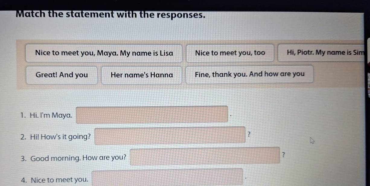 Match the statement with the responses. 
Nice to meet you, Maya. My name is Lisa Nice to meet you, too Hi, Piotr. My name is Sim 
Great! And you Her name's Hanna Fine, thank you. And how are you 
1. Hi. I'm Maya. 
2. Hi! How's it going? 
? 
3. Good morning. How are you? 
? 
4. Nice to meet you.