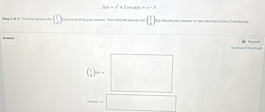 f(x)=x^3+2 and g(x)=x-3
Step 2 of 2 : Find the formula for ( f/g )(x) and simplify your answer. Then find the domain for ( f/g )(x),. Round your answer to two decimal places, if necessary.
Answer
Keypad
Keyboard Shortcuts
Domain=□