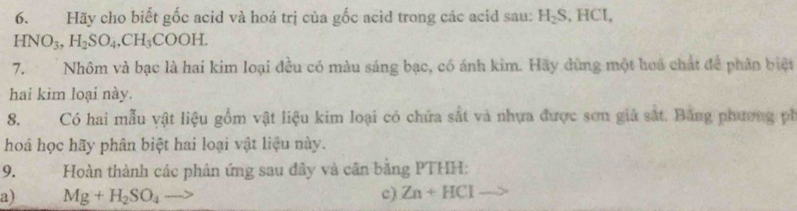 Hãy cho biết gốc acid và hoá trị của gốc acid trong các acid sau: H_2S 、 H □ 5
HNO_3, H_2SO_4, CH_3COOH. 
7. Nhôm và bạc là hai kim loại đều có màu sáng bạc, có ánh kim. Hãy dùng một hoa chất để phân biệt 
hai kim loại này. 
8. Có hai mẫu vật liệu gồm vật liệu kim loại có chứa sắt và nhưa được sơn giả sắt. Bằng phương ph 
hoá học hãy phân biệt hai loại vật liệu này. 
9. Hoàn thành các phản ứng sau đây và cân bằng PTHH: 
a) Mg+H_2SO_4 c) Zn+HCl