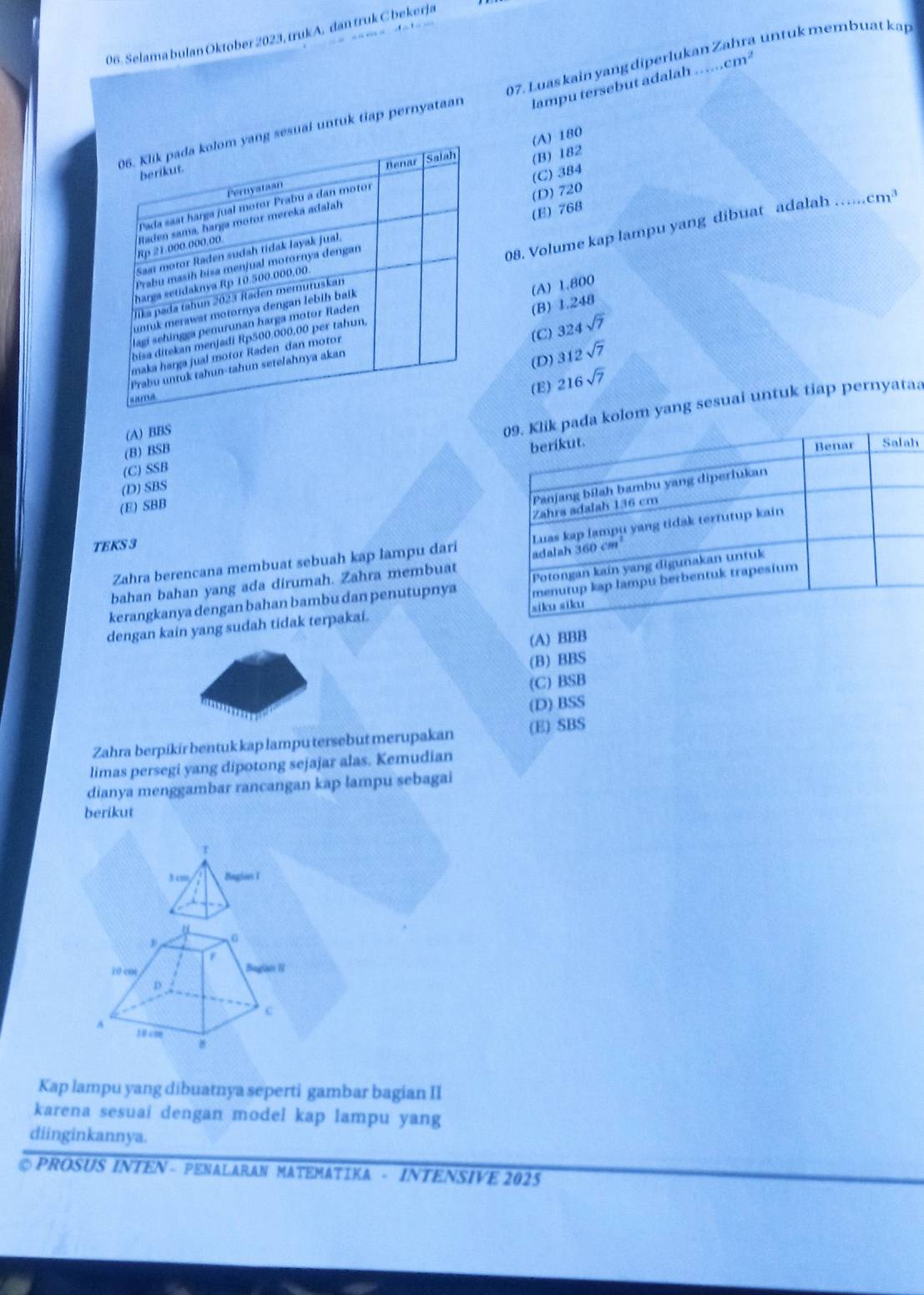 untuk membuat kap 
06. Selama bulan Oktober 2023, trukA. dan truk C bekerja
lampu tersebut adalah ..cm^2
uai untuk tiap pernyataan 07. Luas kain yang diperlukan.
(C) 384
(B) 182 (A) 180
(D) 720
cm^3
(E) 768
08. Volume kap lampu yang dibuat adalah_
(A) 1.800
(C) 324sqrt(7)
(B) 1.248
(D) 312sqrt(7)
(E)
lom yang sesuai untuk tiap pernyataa
(A) BBS 216sqrt(7)
(B) BSB
h
(C) SSB
(D) SBS
(E) SBB
Zahra berencana membuat sebuah kap lampu dari
TEKS 3
bahan bahan yang ada dirumah. Zahra membuat
kerangkanya dengan bahan bambu dan penutupnya
dengan kain yang sudah tidak terpakai.
(A) BBB
(B) BBS
(C) BSB
(D) BSS
Zahra berpikír bentuk kap lampu tersebut merupakan (E) SBS
limas persegi yang dipotong sejajar alas. Kemudian
dianya menggambar rancangan kap lampu sebagai
berikut
r
3 cm Begion I
Kap lampu yang dibuatnya seperti gambar bagian II
karena sesuai dengan model kap lampu yang
diinginkannya.
◎ PROSUS INTEN - PENALARAN MATEMATIKA - INTENSIVE 2025