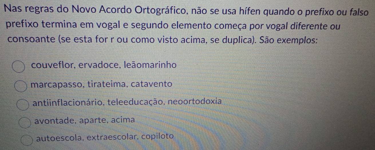 Nas regras do Novo Acordo Ortográfico, não se usa hífen quando o prefixo ou falso
prefixo termina em vogal e segundo elemento começa por vogal diferente ou
consoante (se esta for r ou como visto acima, se duplica). São exemplos:
couveflor, ervadoce, leãomarinho
marcapasso, tirateima, catavento
antiinflacionário, teleeducação, neoortodoxia
avontade, aparte, acima
autoescola, extraescolar, copíloto