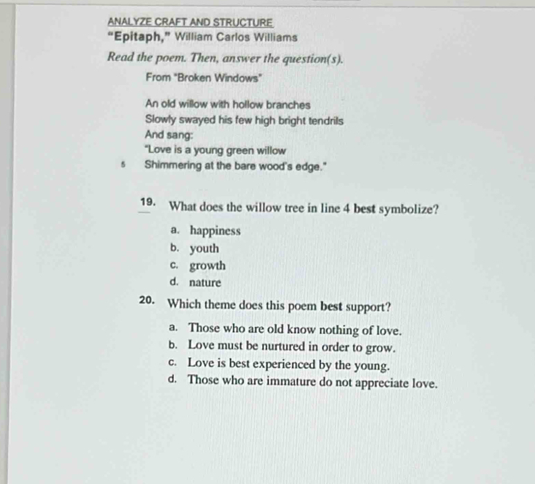 ANALYZE CRAFT AND STRUCTURE
“Epitaph,” William Carlos Williams
Read the poem. Then, answer the question(s).
From "Broken Windows"
An old willow with hollow branches
Slowly swayed his few high bright tendrils
And sang:
“Love is a young green willow
s Shimmering at the bare wood's edge."
19. What does the willow tree in line 4 best symbolize?
a. happiness
b. youth
c. growth
d. nature
20. Which theme does this poem best support?
a. Those who are old know nothing of love.
b. Love must be nurtured in order to grow.
c. Love is best experienced by the young.
d. Those who are immature do not appreciate love.