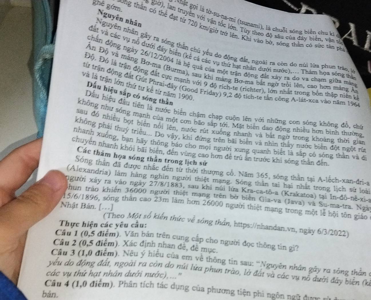 Nguyên nhân
:  hật gọi là tờ-su-na-mi (tsunami), là chuỗi sóng biển chu kỉ ở
s giờ), lan truyền với vận tốc lớn. Tùy theo độ sâu của đây biển, vận tổ
ghê góm. Dong thân có thể đạt từ 720 km/giờ trở lên. Khi vào bở, sống thần có sức tân phả
Nguyên nhân gầy ra sóng thần chủ yếu do động đất, ngoài ra còn do núi lừa phun trảo, là
đất và các vụ nổ dưới đáy biển (kể cả các vụ thứ hạt nhân dưới nước),... Thâm họa sống thả
chấn động ngày 26/12/2004 là hệ quả của một trận động đất xày ra do va chạm giữa mảng
Ấn Độ và mảng Bơ-ma (Burma), sau khi mảng Bơ-ma bắt ngờ trôi lên, cao hơn màng Ái
Độ, Đó là trận động đất cực mạnh với 9 độ rích-te (richter), lớn nhất trong bốn thập niên kả
và là trận lớn thứ tư kể từ năm 1900
từ trận động đất Gút Phrai-đây (Good Friday) 9,2 độ tích-te tắn công A-lát-xea vào năm 1964
Dấu hiệu sắp có sóng thần
Dấu hiệu đầu tiên là nước biển chậm chạp cuộn lên với những con sóng không đồ, chú
không như sóng mạnh của một cơn bão sắp tới. Mặt biển dao động nhiều hơn bình thường
sau đó nhiều bọt biển nổi lên, nước rút xuống nhanh và bắt ngờ trong khoảng thời gian
không phải thuỷ triều... Do vậy, khi đứng trên bãi biển và nhìn thấy nước biển đột ngột rút
nhanh xuống, bạn hãy thông báo cho mọi người xung quanh biết là sắp có sóng thần và di
chuyển nhanh khỏi bãi biển, đến vùng cao hơn đề trú ấn trước khi sóng thần đến.
Các thảm họa sóng thần trong lịch sử
Sóng thân đã được nhắc đến từ thời thượng cổ. Năm 365, sóng thần tại A-lếch-xan-đri-a
(Alexandria) làm hàng nghin người thiệt mạng. Sóng thân tai hại nhất trong lịch sử loài
người xảy ra vào ngày 27/8/1883, sau khi núi lửa Kra-ca-tô-a (Krakatoa) tại In-đô-nê-xi-a
phun trảo khiến 36000 người thiệt mạng trên bờ biển Gia-va (Java) và Su-ma-tra. Ngày
Nhật Bản. [...]
15/6/1896, sóng thần cao 23m làm hơn 26000 người thiệt mạng trong một lễ hội tôn giáo
Thực hiện các yêu cầu:
(Theo Một số kiến thức về sóng thần, https://nhandan.vn, ngày 6/3/2022)
Câu 1 (0,5 điểm). Văn bản trên cung cấp cho người đọc thông tin gi?
Câu 2 (0,5 điểm). Xác định nhan đề, đề mục.
Cầu 3 (1,0 điểm). Nếu ý hiểu của em về thông tin sau: “Nguyên nhân gây ra sóng thần ở
yếu do động đất, ngoài ra còn do núi lửa phun trào, lở đất và các vụ nổ dưới đáy biến (ki
các vụ thứ hạt nhân dưới nước), ...'
Câu 4 (1,0 điểm). Phân tích tác dụng của phương tiện phi ngôn ngữ được sô
bàn.