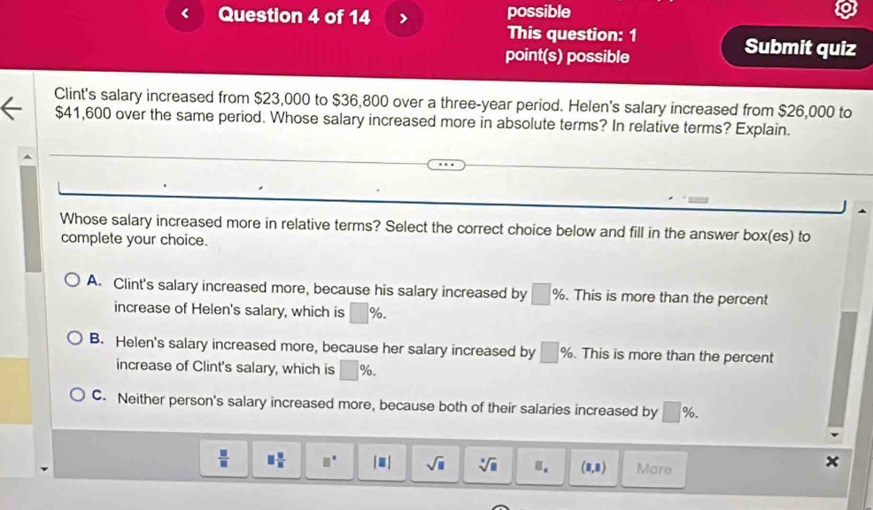 possible
This question: 1 Submit quiz
point(s) possible
Clint's salary increased from $23,000 to $36,800 over a three-year period. Helen's salary increased from $26,000 to
$41,600 over the same period. Whose salary increased more in absolute terms? In relative terms? Explain.
Whose salary increased more in relative terms? Select the correct choice below and fill in the answer box(e s) to
complete your choice.
A. Clint's salary increased more, because his salary increased by □ %. . This is more than the percent
increase of Helen's salary, which is □ %.
B. Helen's salary increased more, because her salary increased by □ %. This is more than the percent
increase of Clint's salary, which is □ %.
C. Neither person's salary increased more, because both of their salaries increased by □ %.
 □ /□   □  □ /□   □^(□) □ sqrt(□ ) sqrt[□](□ ) □. (8,8) More
x